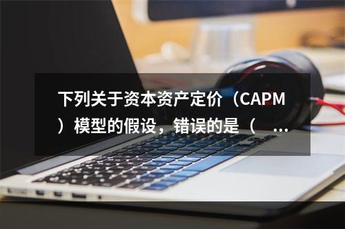 下列关于资本资产定价（CAPM）模型的假设，错误的是（　　）