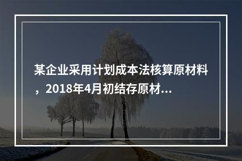 某企业采用计划成本法核算原材料，2018年4月初结存原材料计