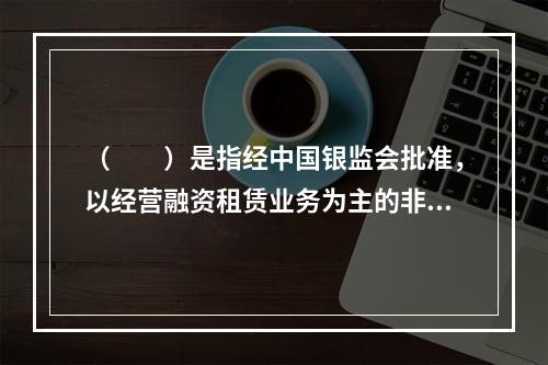 （  ）是指经中国银监会批准，以经营融资租赁业务为主的非银行