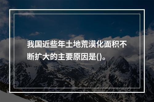 我国近些年土地荒漠化面积不断扩大的主要原因是()。