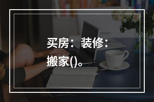 买房：装修：搬家()。