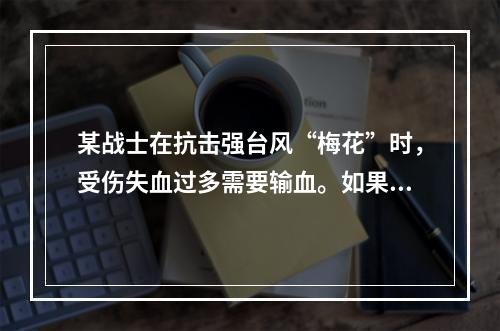 某战士在抗击强台风“梅花”时，受伤失血过多需要输血。如果该战