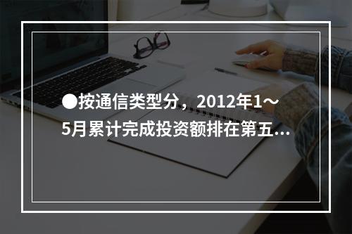 ●按通信类型分，2012年1～5月累计完成投资额排在第五位的