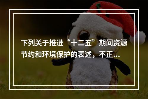 下列关于推进“十二五”期间资源节约和环境保护的表述，不正确的