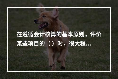 在遵循会计核算的基本原则，评价某些项目的（ ）时，很大程度上