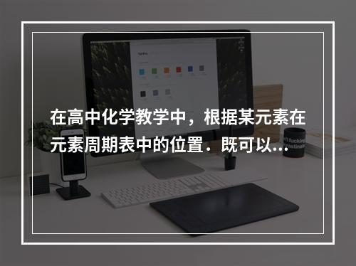 在高中化学教学中，根据某元素在元素周期表中的位置．既可以解释