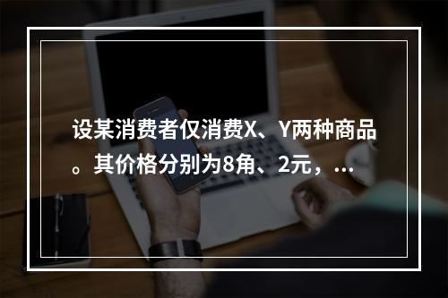 设某消费者仅消费X、Y两种商品。其价格分别为8角、2元，已知