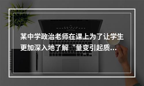 某中学政治老师在课上为了让学生更加深入地了解“量变引起质变”