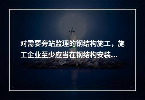 对需要旁站监理的钢结构施工，施工企业至少应当在钢结构安装前（