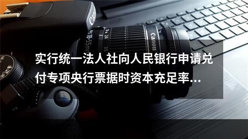 实行统一法人社向人民银行申请兑付专项央行票据时资本充足率必须