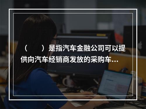 （  ）是指汽车金融公司可以提供向汽车经销商发放的采购车辆贷