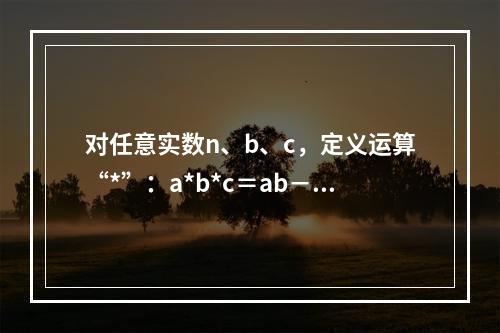 对任意实数n、b、c，定义运算“*”：a*b*c＝ab－bc