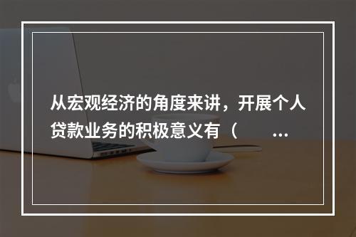 从宏观经济的角度来讲，开展个人贷款业务的积极意义有（  ）。