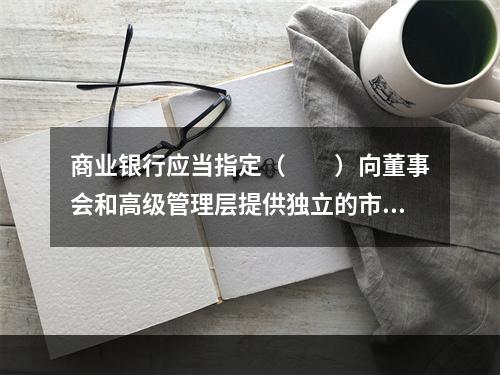 商业银行应当指定（　　）向董事会和高级管理层提供独立的市场风