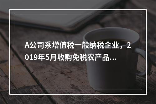 A公司系增值税一般纳税企业，2019年5月收购免税农产品一批