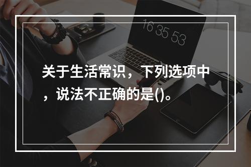 关于生活常识，下列选项中，说法不正确的是()。