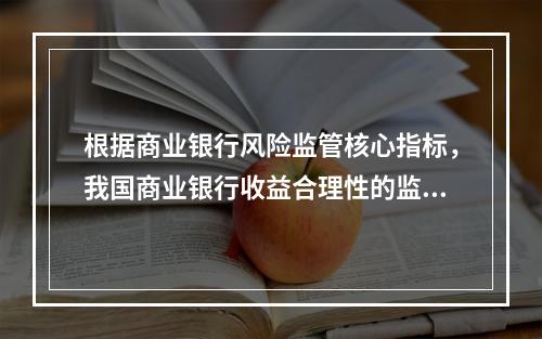 根据商业银行风险监管核心指标，我国商业银行收益合理性的监管指