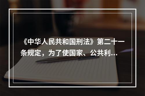 《中华人民共和国刑法》第二十一条规定，为了使国家、公共利益、