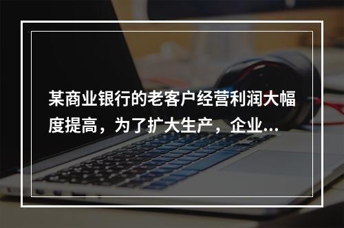 某商业银行的老客户经营利润大幅度提高，为了扩大生产，企业欲向