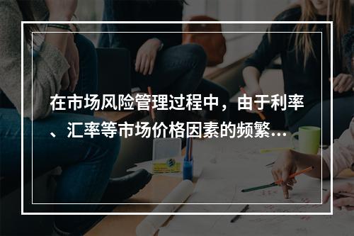 在市场风险管理过程中，由于利率、汇率等市场价格因素的频繁变动