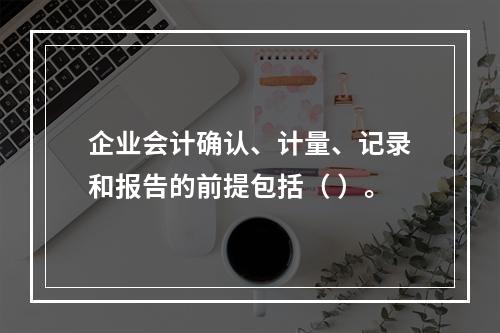 企业会计确认、计量、记录和报告的前提包括（ ）。