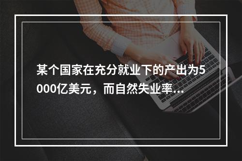 某个国家在充分就业下的产出为5000亿美元，而自然失业率为5