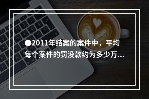 ●2011年结案的案件中，平均每个案件的罚没款约为多少万元？