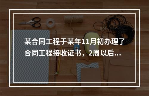 某合同工程于某年11月初办理了合同工程接收证书，2周以后，承