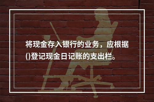 将现金存入银行的业务，应根据()登记现金日记账的支出栏。