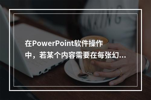 在PowerPoint软件操作中，若某个内容需要在每张幻灯片