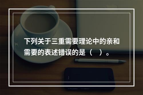 下列关于三重需要理论中的亲和需要的表述错误的是（　）。