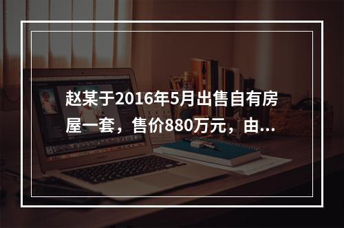 赵某于2016年5月出售自有房屋一套，售价880万元，由于销