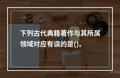 下列古代典籍著作与其所属领域对应有误的是()。