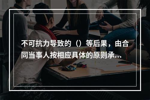 不可抗力导致的（）等后果，由合同当事人按相应具体的原则承担。