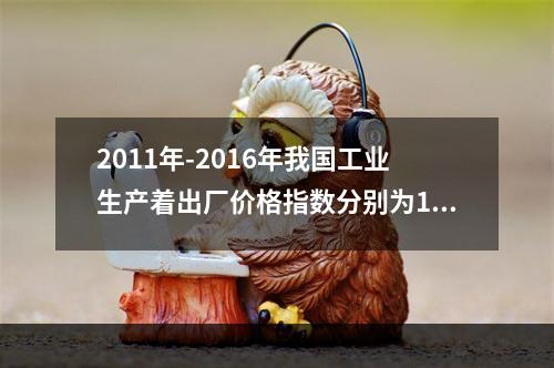 2011年-2016年我国工业生产着出厂价格指数分别为106