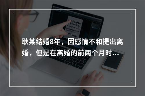 耿某结婚8年，因感情不和提出离婚，但是在离婚的前两个月时，其