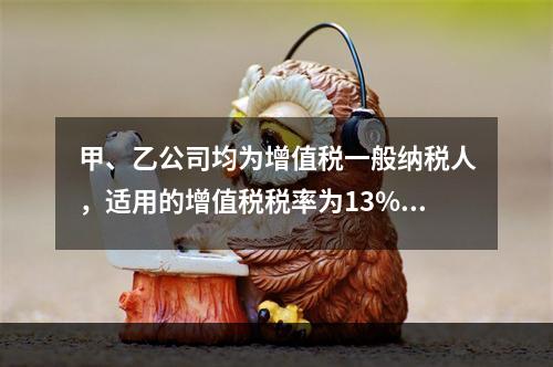 甲、乙公司均为增值税一般纳税人，适用的增值税税率为13%，甲