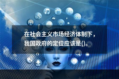 在社会主义市场经济体制下，我国政府的定位应该是()。