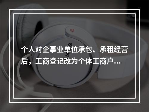 个人对企事业单位承包、承租经营后，工商登记改为个体工商户的，