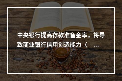 中央银行提高存款准备金率，将导致商业银行信用创造能力（　　）