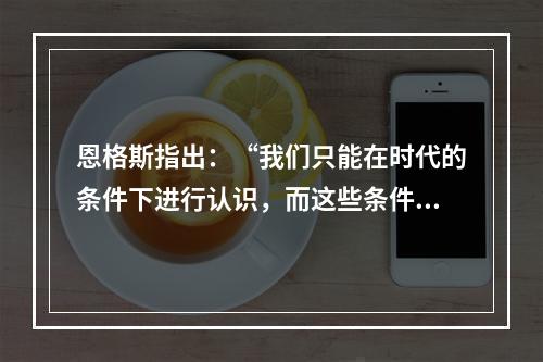 恩格斯指出：“我们只能在时代的条件下进行认识，而这些条件达到