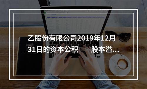 乙股份有限公司2019年12月31日的资本公积——股本溢价为