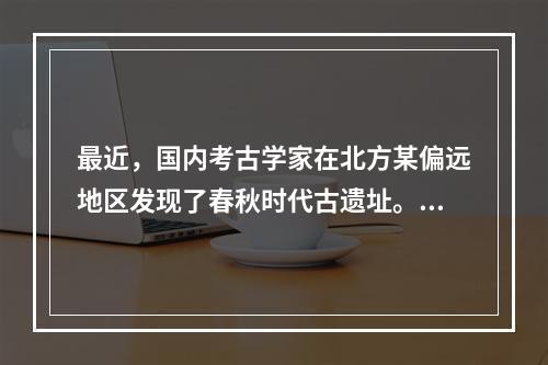 最近，国内考古学家在北方某偏远地区发现了春秋时代古遗址。当地