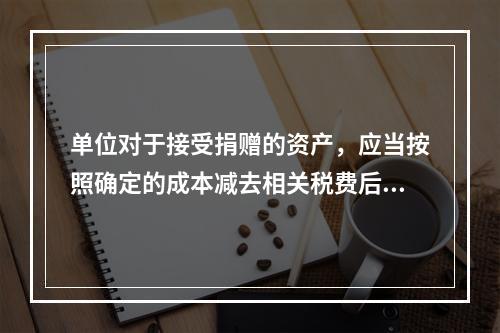 单位对于接受捐赠的资产，应当按照确定的成本减去相关税费后的净