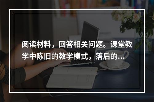 阅读材料，回答相关问题。课堂教学中陈旧的教学模式，落后的教学