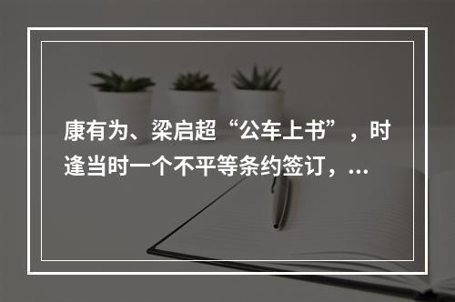 康有为、梁启超“公车上书”，时逢当时一个不平等条约签订，这个