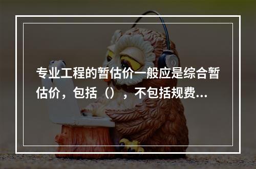 专业工程的暂估价一般应是综合暂估价，包括（），不包括规费和税