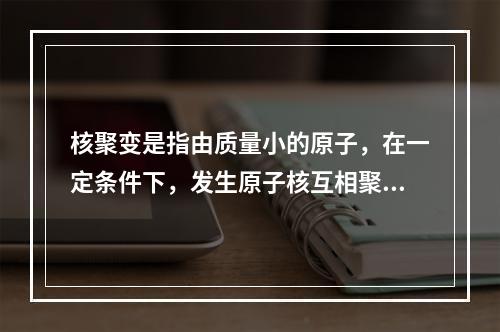 核聚变是指由质量小的原子，在一定条件下，发生原子核互相聚合作