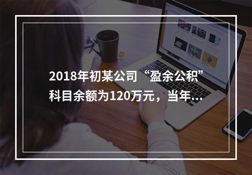 2018年初某公司“盈余公积”科目余额为120万元，当年实现