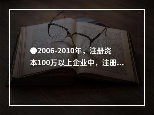 ●2006-2010年，注册资本100万以上企业中，注册资本